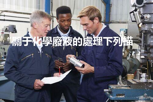 “關于化學廢液的處理下列描述正確的是——環(huán)保新篇章，清潔生產(chǎn)新標桿”